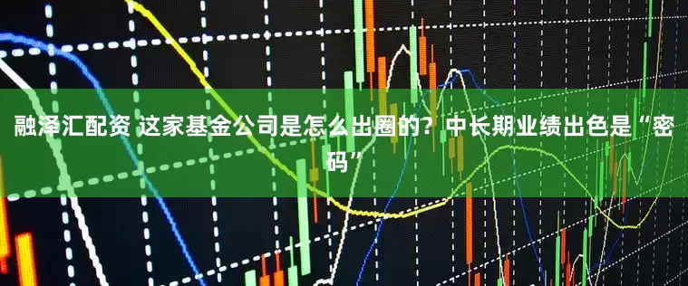 融泽汇配资 这家基金公司是怎么出圈的？中长期业绩出色是“密码”