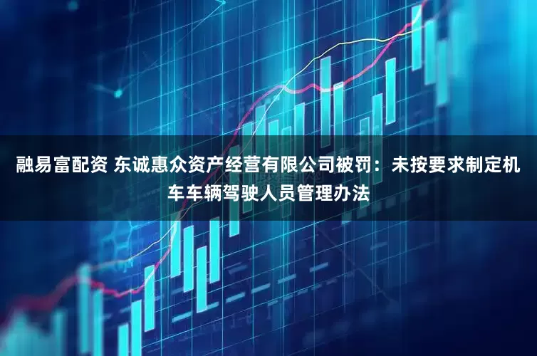 融易富配资 东诚惠众资产经营有限公司被罚：未按要求制定机车车辆驾驶人员管理办法