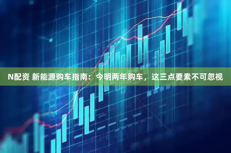 N配资 新能源购车指南：今明两年购车，这三点要素不可忽视