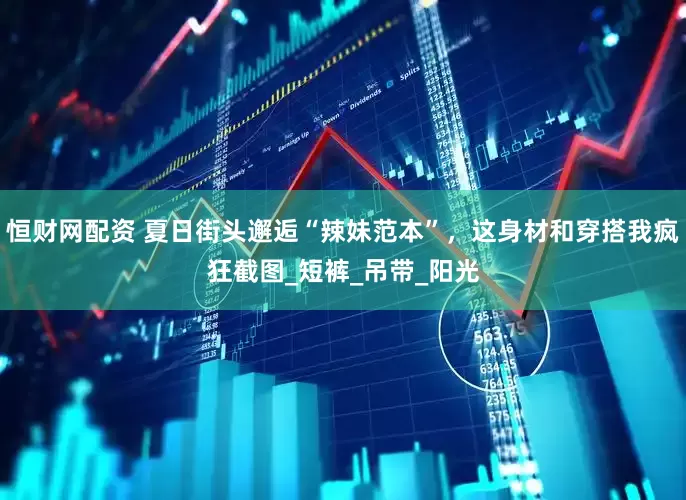 恒财网配资 夏日街头邂逅“辣妹范本”，这身材和穿搭我疯狂截图_短裤_吊带_阳光