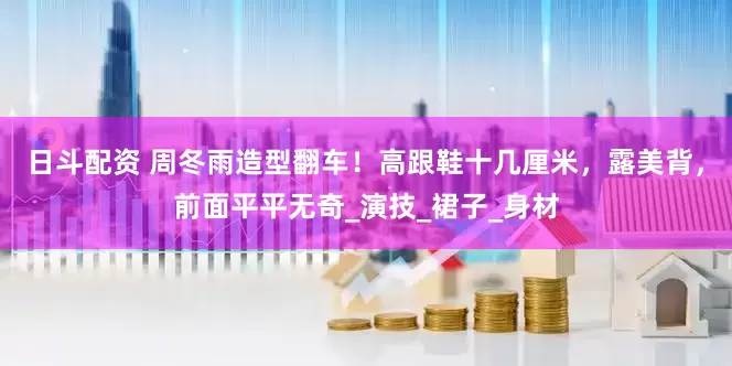 日斗配资 周冬雨造型翻车！高跟鞋十几厘米，露美背，前面平平无奇_演技_裙子_身材