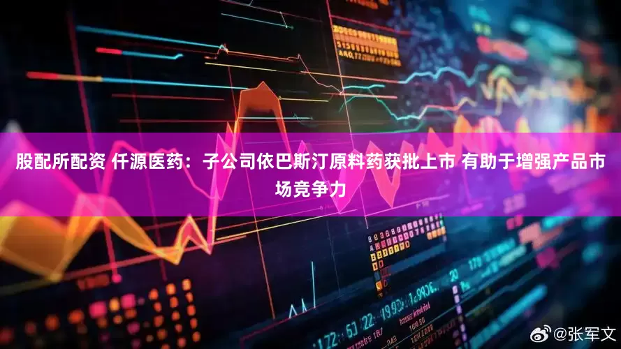 股配所配资 仟源医药：子公司依巴斯汀原料药获批上市 有助于增强产品市场竞争力