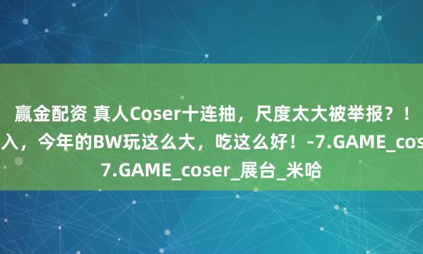 赢金配资 真人Coser十连抽，尺度太大被举报？！30万二次元涌入，今年的BW玩这么大，吃这么好！-7.GAME_coser_展台_米哈