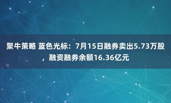 聚牛策略 蓝色光标：7月15日融券卖出5.73万股，融资融券余额16.36亿元