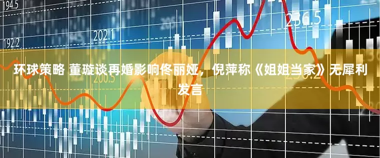 环球策略 董璇谈再婚影响佟丽娅，倪萍称《姐姐当家》无犀利发言