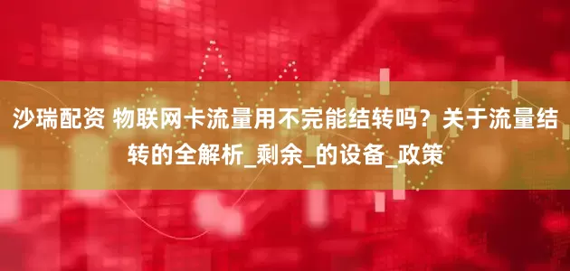 沙瑞配资 物联网卡流量用不完能结转吗？关于流量结转的全解析_剩余_的设备_政策