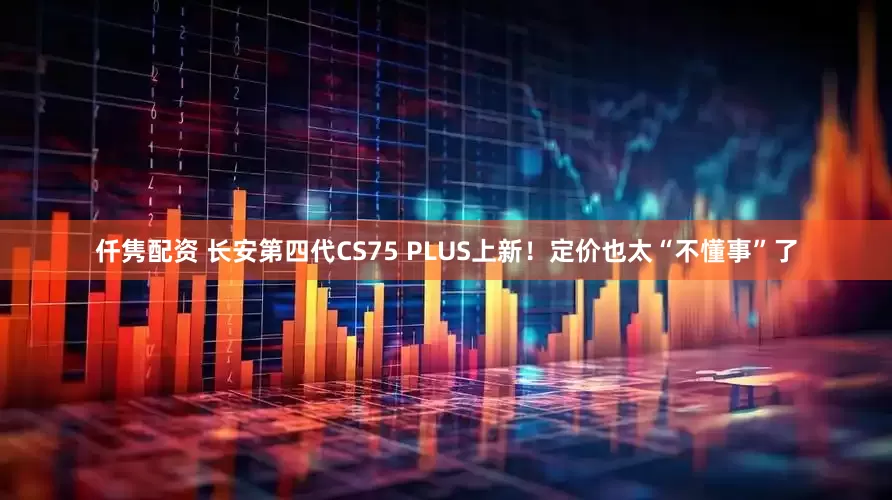 仟隽配资 长安第四代CS75 PLUS上新！定价也太“不懂事”了