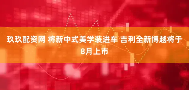 玖玖配资网 将新中式美学装进车 吉利全新博越将于8月上市