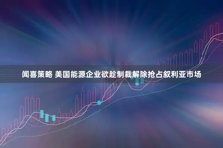 闻喜策略 美国能源企业欲趁制裁解除抢占叙利亚市场
