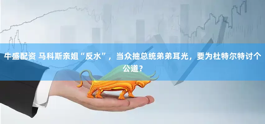 牛盛配资 马科斯亲姐“反水”，当众抽总统弟弟耳光，要为杜特尔特讨个公道？