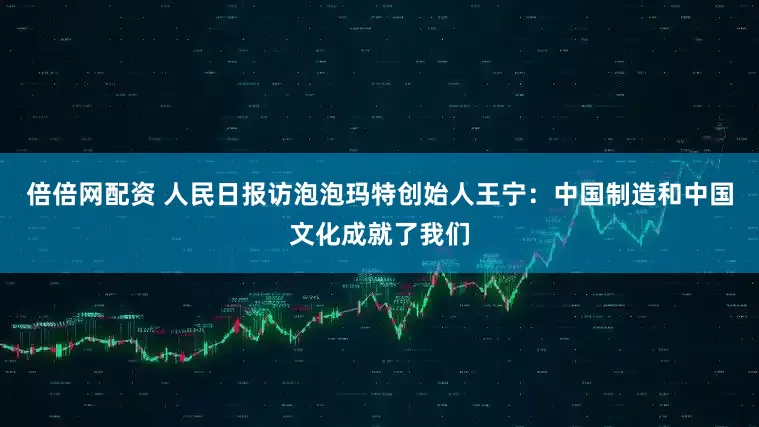 倍倍网配资 人民日报访泡泡玛特创始人王宁：中国制造和中国文化成就了我们