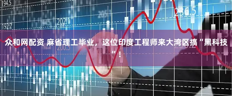 众和网配资 麻省理工毕业，这位印度工程师来大湾区搞“黑科技”！