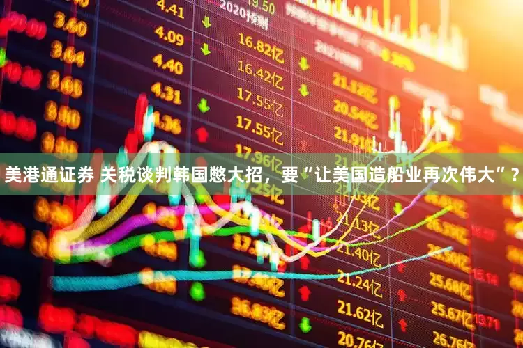 美港通证券 关税谈判韩国憋大招，要“让美国造船业再次伟大”？
