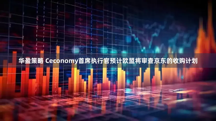 华盈策略 Ceconomy首席执行官预计欧盟将审查京东的收购计划
