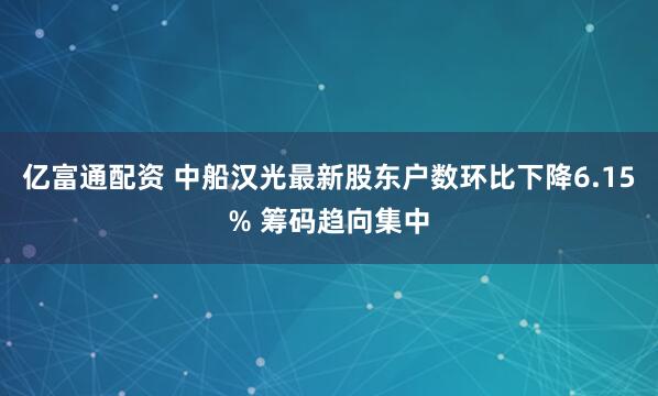 亿富通配资 中船汉光最新股东户数环比下降6.15% 筹码趋向集中
