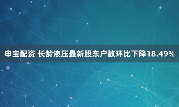 申宝配资 长龄液压最新股东户数环比下降18.49%