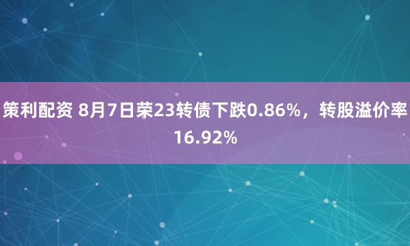 策利配资 8月7日荣23转债下跌0.86%，转股溢价率16.92%