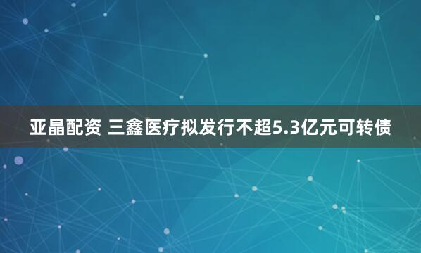 亚晶配资 三鑫医疗拟发行不超5.3亿元可转债