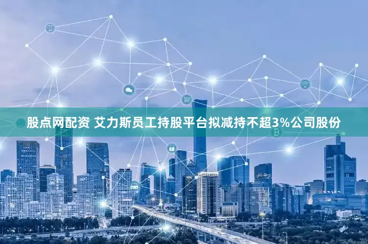 股点网配资 艾力斯员工持股平台拟减持不超3%公司股份