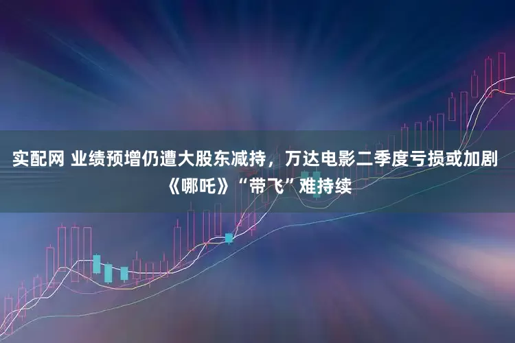 实配网 业绩预增仍遭大股东减持，万达电影二季度亏损或加剧 《哪吒》“带飞”难持续