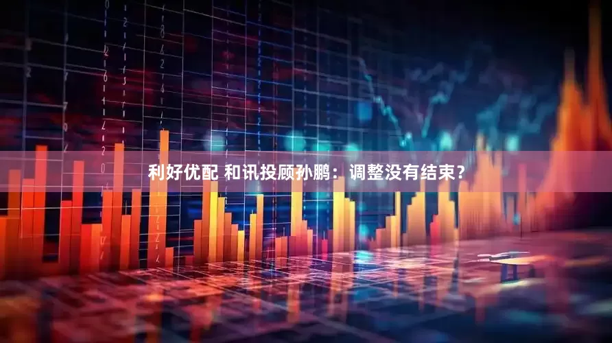 利好优配 和讯投顾孙鹏：调整没有结束？