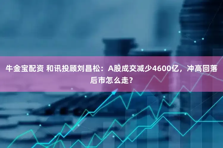 牛金宝配资 和讯投顾刘昌松：A股成交减少4600亿，冲高回落后市怎么走？