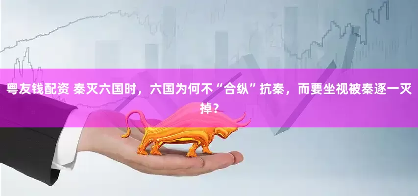 粤友钱配资 秦灭六国时，六国为何不“合纵”抗秦，而要坐视被秦逐一灭掉？