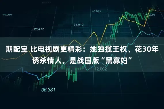 期配宝 比电视剧更精彩：她独揽王权、花30年诱杀情人，是战国版“黑寡妇”