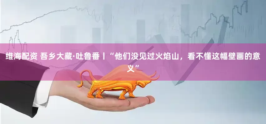 维海配资 吾乡大藏·吐鲁番丨“他们没见过火焰山，看不懂这幅壁画的意义”