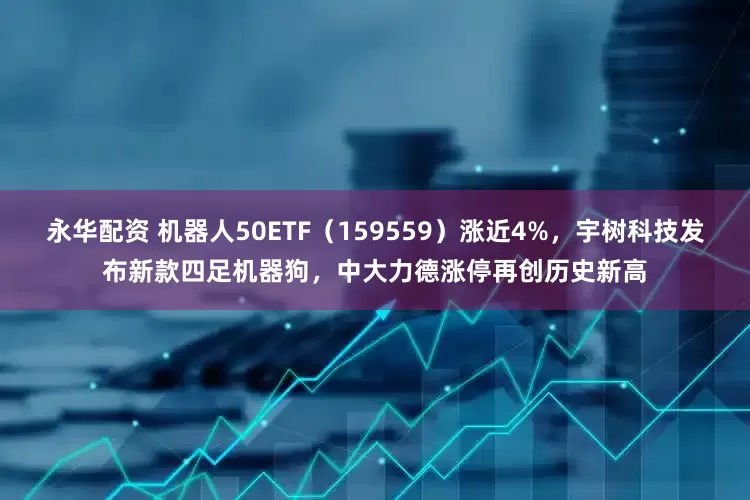 永华配资 机器人50ETF（159559）涨近4%，宇树科技发布新款四足机器狗，中大力德涨停再创历史新高