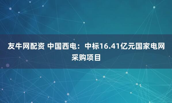 友牛网配资 中国西电：中标16.41亿元国家电网采购项目