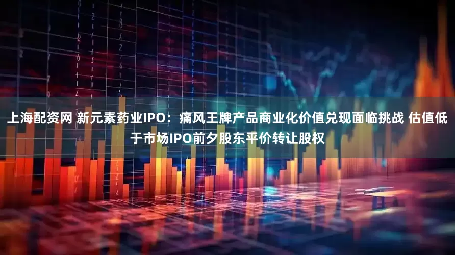 上海配资网 新元素药业IPO:痛风王牌产品商业化价值兑现面临挑战 估值低于市场IPO前夕股东平价转让股权