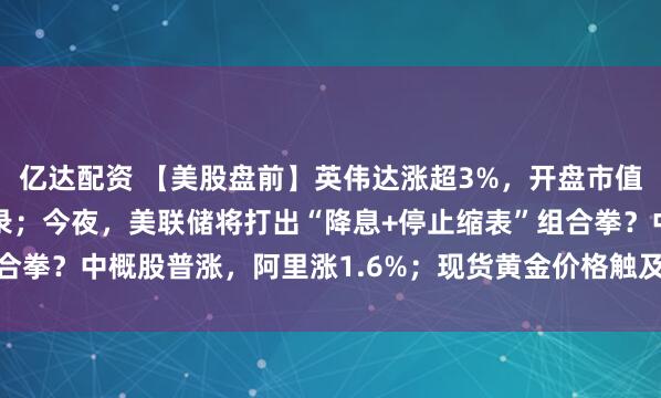 亿达配资 【美股盘前】英伟达涨超3%，开盘市值或将创下5万亿美元纪录；今夜，美联储将打出“降息+停止缩表”组合拳？中概股普涨，阿里涨1.6%；现货黄金价格触及每盎司4020美元