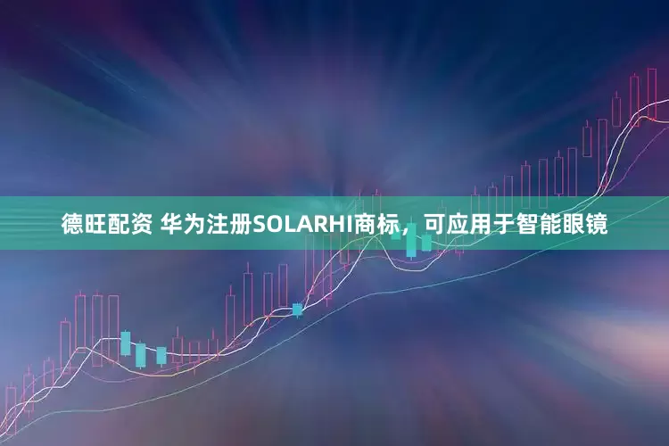 德旺配资 华为注册SOLARHI商标，可应用于智能眼镜