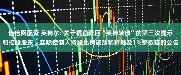 倍倍网配资 英搏尔: 关于提前赎回“英搏转债”的第三次提示和控股股东、实际控制人持股比例被动稀释触及1%整数倍的公告