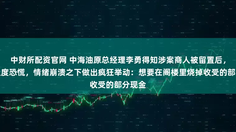 中财所配资官网 中海油原总经理李勇得知涉案商人被留置后，感到极度恐慌，情绪崩溃之下做出疯狂举动：想要在阁楼里烧掉收受的部分现金
