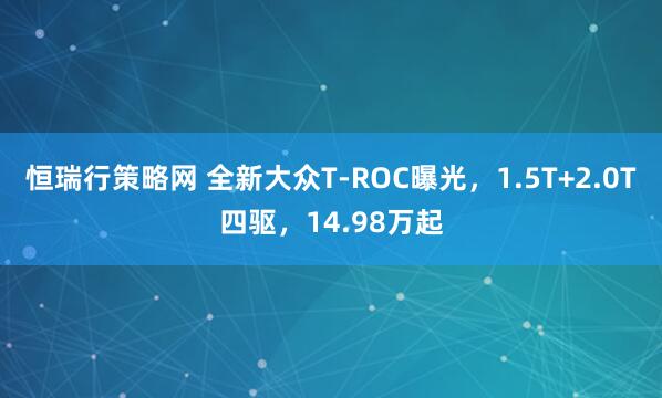 恒瑞行策略网 全新大众T-ROC曝光，1.5T+2.0T四驱，14.98万起