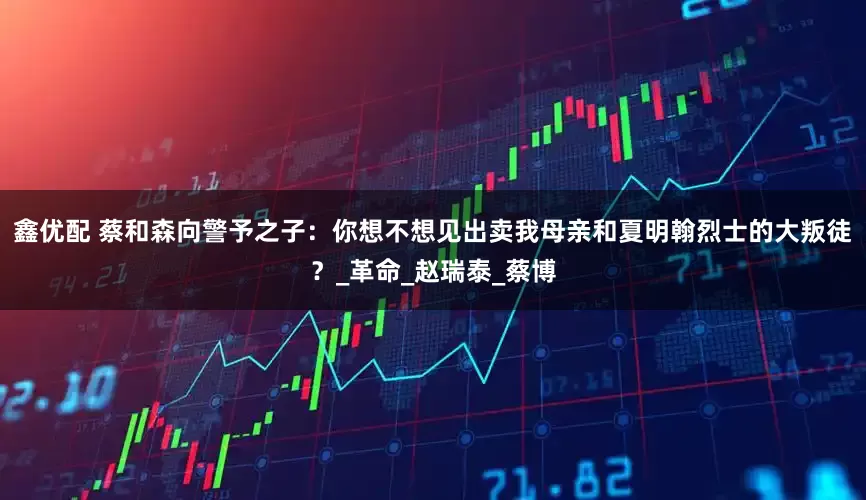 鑫优配 蔡和森向警予之子：你想不想见出卖我母亲和夏明翰烈士的大叛徒？_革命_赵瑞泰_蔡博