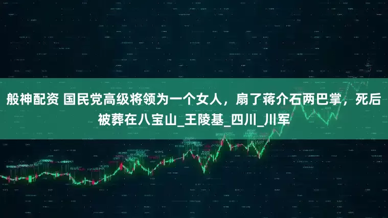 般神配资 国民党高级将领为一个女人，扇了蒋介石两巴掌，死后被葬在八宝山_王陵基_四川_川军