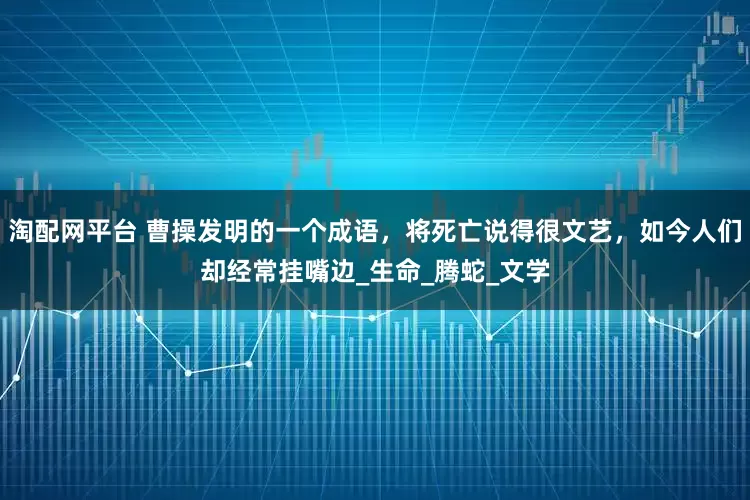 淘配网平台 曹操发明的一个成语，将死亡说得很文艺，如今人们却经常挂嘴边_生命_腾蛇_文学