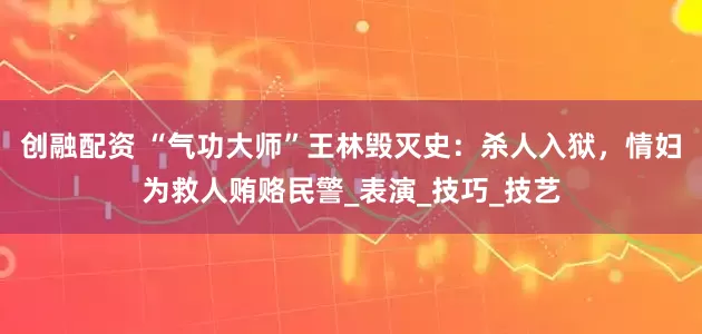 创融配资 “气功大师”王林毁灭史：杀人入狱，情妇为救人贿赂民警_表演_技巧_技艺