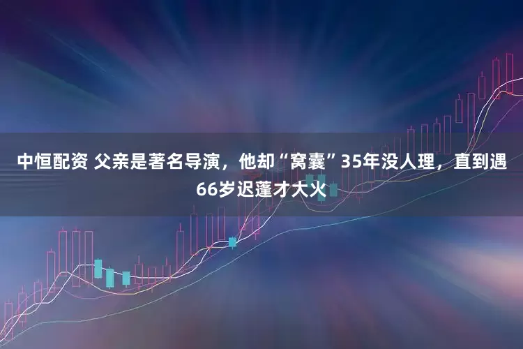 中恒配资 父亲是著名导演，他却“窝囊”35年没人理，直到遇66岁迟蓬才大火