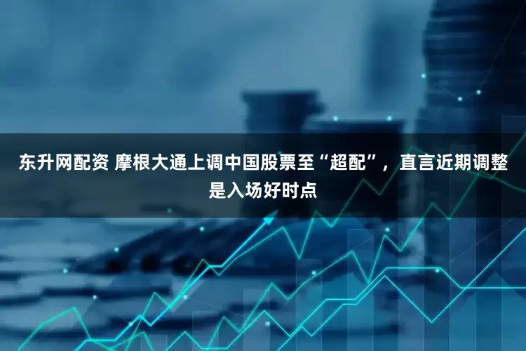 东升网配资 摩根大通上调中国股票至“超配”，直言近期调整是入场好时点